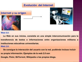 Evolución del Internet

Internet y su origen




Web 0.0:
  La Web en sus inicios, consistía en una simple intercomunicación para la
transferencia de textos e informaciones entre organizaciones militares e
instituciones educativas universitarias.
Web 2.0:
  Se consigue la interacción del usuario con la red, pudiéndo incluso incluir
su propia información. Ejemplos de la web 2.0 son
Google, Flickr, BitTorrent, Wikipedia o los propios blogs.
 