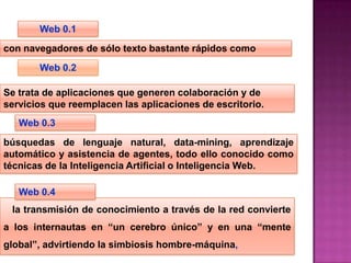 Web 0.1
con navegadores de sólo texto bastante rápidos como
       Web 0.2

Se trata de aplicaciones que generen colaboración y de
servicios que reemplacen las aplicaciones de escritorio.
   Web 0.3
búsquedas de lenguaje natural, data-mining, aprendizaje
automático y asistencia de agentes, todo ello conocido como
técnicas de la Inteligencia Artificial o Inteligencia Web.

   Web 0.4
 la transmisión de conocimiento a través de la red convierte
a los internautas en “un cerebro único” y en una “mente
global”, advirtiendo la simbiosis hombre-máquina,
 