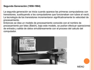 Segunda Generación (1958-1964)

La segunda generación se inicia cuando aparece las primeras computadoras con
transistores, sustituyendo a los computadores que funcionaban con tubos al vació.
La tecnología de los transistores incrementaron significativamente la velocidad de
procesamiento.
Entonces se idea un modelo de procesamiento conocido con el nombre de
procesamiento por lotes (Batch), bajo este modelo, se podían efectuar operaciones
de entrada y salida de datos simultáneamente con el proceso del calculo del
computador.




                                                                     MENÚ
 