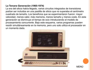 La Tercera Generación (1965-1974)
La era del silicio había llegado, varios circuitos integrados de transistores
podían ser incluidos en una pastilla de silicio que no superaba el centímetro
cuadrado de tamaño. Los beneficios que se experimentaron fueron: mayor
velocidad, menos calor, más memoria, menos tamaño y menos costo. En esta
generación se disminuyo el tiempo de ocio introduciendo el modelo de
procesamiento concurrente. Bajo este esquema, varios programas pueden
residir simultáneamente en la memoria, pero uno solo utiliza el procesador en
un momento dado.




                                                                   MENÚ
 