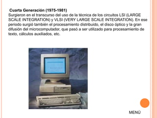 Cuarta Generación (1975-1981)
Surgieron en el transcurso del uso de la técnica de los circuitos LSI (LARGE
SCALE INTEGRATION) y VLSI (VERY LARGE SCALE INTEGRATION). En ese
periodo surgió también el procesamiento distribuido, el disco óptico y la gran
difusión del microcomputador, que pasó a ser utilizado para procesamiento de
texto, cálculos auxiliados, etc.




                                                                   MENÚ
 