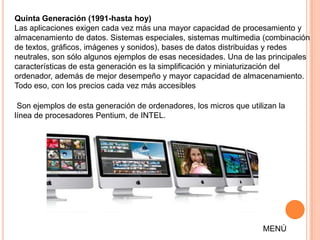 Quinta Generación (1991-hasta hoy)
Las aplicaciones exigen cada vez más una mayor capacidad de procesamiento y
almacenamiento de datos. Sistemas especiales, sistemas multimedia (combinación
de textos, gráficos, imágenes y sonidos), bases de datos distribuidas y redes
neutrales, son sólo algunos ejemplos de esas necesidades. Una de las principales
características de esta generación es la simplificación y miniaturización del
ordenador, además de mejor desempeño y mayor capacidad de almacenamiento.
Todo eso, con los precios cada vez más accesibles

 Son ejemplos de esta generación de ordenadores, los micros que utilizan la
línea de procesadores Pentium, de INTEL.




                                                                    MENÚ
 