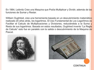 En 1964, Leibnitz Creo una Maquina que Podía Multiplicar y Dividir, además de las
funciones de Sumar y Restar.

William Oughtred, creo una herramienta basada en un descubrimiento matemático
realizado 20 años atrás, los logaritmos. El Uso Fundamental de Los Logaritmos es
Facilitar el Calculo de Multiplicaciones y Divisiones, reduciéndola a la Suma y
Resta de sus logaritmos. Basado en estos resultados, Oughtred invento “La Regla
de Calculo” esto fue en paralelo con la salida o descubrimiento de la Maquina de
Pascal.




                                                               CONTINUA
 