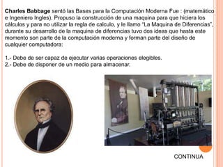 Charles Babbage sentó las Bases para la Computación Moderna Fue : (matemático
e Ingeniero Ingles). Propuso la construcción de una maquina para que hiciera los
cálculos y para no utilizar la regla de calculo, y le llamo “La Maquina de Diferencias”,
durante su desarrollo de la maquina de diferencias tuvo dos ideas que hasta este
momento son parte de la computación moderna y forman parte del diseño de
cualquier computadora:

1.- Debe de ser capaz de ejecutar varias operaciones elegibles.
2.- Debe de disponer de un medio para almacenar.




                                                                       CONTINUA
 