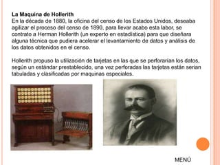 La Maquina de Hollerith
En la década de 1880, la oficina del censo de los Estados Unidos, deseaba
agilizar el proceso del censo de 1890, para llevar acabo esta labor, se
contrato a Herman Hollerith (un experto en estadística) para que diseñara
alguna técnica que pudiera acelerar el levantamiento de datos y análisis de
los datos obtenidos en el censo.

Hollerith propuso la utilización de tarjetas en las que se perforarían los datos,
según un estándar prestablecido, una vez perforadas las tarjetas están serian
tabuladas y clasificadas por maquinas especiales.




                                                                     MENÚ
 
