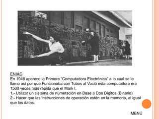 ENIAC
En 1946 aparece la Primera “Computadora Electrónica” a la cual se le
llamo así por que Funcionaba con Tubos al Vació esta computadora era
1500 veces mas rápida que el Mark I,
1.- Utilizar un sistema de numeración en Base a Dos Dígitos (Binario)
2.- Hacer que las instrucciones de operación estén en la memoria, al igual
que los datos.

                                                                    MENÚ
 