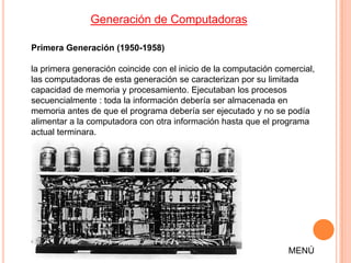 Generación de Computadoras

Primera Generación (1950-1958)

la primera generación coincide con el inicio de la computación comercial,
las computadoras de esta generación se caracterizan por su limitada
capacidad de memoria y procesamiento. Ejecutaban los procesos
secuencialmente : toda la información debería ser almacenada en
memoria antes de que el programa debería ser ejecutado y no se podía
alimentar a la computadora con otra información hasta que el programa
actual terminara.




                                                                  MENÚ
 