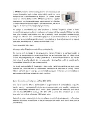 La IBM 360 una de las primeras computadoras comerciales que usó
circuitos integrados, podía realizar tanto análisis numéricos como
administración ó procesamiento de archivos. Los clientes podían
escalar sus sistemas 360 a modelos IBM de mayor tamaño y podían
todavía correr sus programas actuales. Las computadoras trabajaban
a tal velocidad que proporcionaban la capacidad de correr más de un
programa de manera simultánea (multiprogramación).

Por ejemplo la computadora podía estar calculando la nomina y aceptando pedidos al mismo
tiempo. Minicomputadoras, Con la introducción del modelo 360 IBM acaparó el 70% del mercado,
para evitar competir directamente con IBM la empresa Digital Equipment Corporation DEC
redirigió sus esfuerzos hacia computadoras pequeñas. Mucho menos costosas de comprar y de
operar que las computadoras grandes, las mini computadoras se desarrollaron durante la segunda
generación pero alcanzaron su mayor auge entre 1960 y 1970.

Cuarta Generación (1971-1981)

Microprocesador, Chips de memoria, Micro miniaturización:

Dos mejoras en la tecnología de las computadoras marcan el inicio de la cuarta generación: el
remplazo de las memorias con núcleos magnéticos, por las de chips de silicio y la colocación de
Muchos más componentes en un Chip: producto de la micro miniaturización de los circuitos
electrónicos. El tamaño reducido del microprocesador y de chips hizo posible la creación de las
computadoras personales (PC Personal Computer).

Hoy en día las tecnologías LSI (Integración a gran escala) y VLSI (integración a muy gran escala)
permiten que cientos de miles de componentes electrónicos se almacenen en un chip. Usando
VLSI, un fabricante puede hacer que una computadora pequeña rivalice con una computadora de
la primera generación que ocupaba un cuarto completo.



Quinta Generación y la Inteligencia Artificial (1982-1989)

Cada vez se hace más difícil la identificación de las generaciones de computadoras, porque los
grandes avances y nuevos descubrimientos ya no nos sorprenden como sucedió a mediados del
siglo XX. Hay quienes consideran que la cuarta y quinta generación han terminado, y las ubican
entre los años 1971-1984 la cuarta, y entre 1984-1990 la quinta. Ellos consideran que la sexta
generación está en desarrollo desde 1990 hasta la fecha.

Siguiendo la pista a los acontecimientos tecnológicos en materia de computación e informática,
podemos puntualizar algunas fechas y características de lo que podría ser la quinta generación de
computadoras.
 