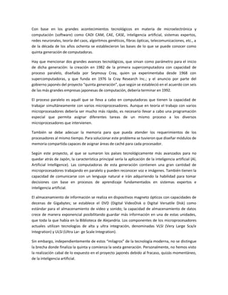 Con base en los grandes acontecimientos tecnológicos en materia de microelectrónica y
computación (software) como CADI CAM, CAE, CASE, inteligencia artificial, sistemas expertos,
redes neuronales, teoría del caos, algoritmos genéticos, fibras ópticas, telecomunicaciones, etc., a
de la década de los años ochenta se establecieron las bases de lo que se puede conocer como
quinta generación de computadoras.

Hay que mencionar dos grandes avances tecnológicos, que sirvan como parámetro para el inicio
de dicha generación: la creación en 1982 de la primera supercomputadora con capacidad de
proceso paralelo, diseñada por Seymouy Cray, quien ya experimentaba desde 1968 con
supercomputadoras, y que funda en 1976 la Cray Research Inc.; y el anuncio por parte del
gobierno japonés del proyecto “quinta generación”, que según se estableció en el acuerdo con seis
de las más grandes empresas japonesas de computación, debería terminar en 1992.

El proceso paralelo es aquél que se lleva a cabo en computadoras que tienen la capacidad de
trabajar simultáneamente con varios microprocesadores. Aunque en teoría el trabajo con varios
microprocesadores debería ser mucho más rápido, es necesario llevar a cabo una programación
especial que permita asignar diferentes tareas de un mismo proceso a los diversos
microprocesadores que intervienen.

También se debe adecuar la memoria para que pueda atender los requerimientos de los
procesadores al mismo tiempo. Para solucionar este problema se tuvieron que diseñar módulos de
memoria compartida capaces de asignar áreas de caché para cada procesador.

Según este proyecto, al que se sumaron los países tecnológicamente más avanzados para no
quedar atrás de Japón, la característica principal sería la aplicación de la inteligencia artificial (Al,
Artificial Intelligence). Las computadoras de esta generación contienen una gran cantidad de
microprocesadores trabajando en paralelo y pueden reconocer voz e imágenes. También tienen la
capacidad de comunicarse con un lenguaje natural e irán adquiriendo la habilidad para tomar
decisiones con base en procesos de aprendizaje fundamentados en sistemas expertos e
inteligencia artificial.

El almacenamiento de información se realiza en dispositivos magneto ópticos con capacidades de
decenas de Gigabytes; se establece el DVD (Digital VideoDisk o Digital Versatile Disk) como
estándar para el almacenamiento de video y sonido; la capacidad de almacenamiento de datos
crece de manera exponencial posibilitando guardar más información en una de estas unidades,
que toda la que había en la Biblioteca de Alejandría. Los componentes de los microprocesadores
actuales utilizan tecnologías de alta y ultra integración, denominadas VLSI (Very Large Sca/e
Integration) y ULSI (Ultra Lar- ge Scale Integration).

Sin embargo, independientemente de estos “milagros” de la tecnología moderna, no se distingue
la brecha donde finaliza la quinta y comienza la sexta generación. Personalmente, no hemos visto
la realización cabal de lo expuesto en el proyecto japonés debido al fracaso, quizás momentáneo,
de la inteligencia artificial.
 