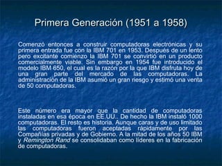 Primera Generación (1951 a 1958)

Comenzó entonces a construir computadoras electrónicas y su
primera entrada fue con la IBM 701 en 1953. Después de un lento
pero excitante comienzo la IBM 701 se convirtió en un producto
comercialmente viable. Sin embargo en 1954 fue introducido el
modelo IBM 650, el cual es la razón por la que IBM disfruta hoy de
una gran parte del mercado de las computadoras. La
administración de la IBM asumió un gran riesgo y estimó una venta
de 50 computadoras.



Este número era mayor que la cantidad de computadoras
instaladas en esa época en EE.UU.. De hecho la IBM instaló 1000
computadoras. El resto es historia. Aunque caras y de uso limitado
las computadoras fueron aceptadas rápidamente por las
Compañías privadas y de Gobierno. A la mitad de los años 50 IBM
y Remington Rand se consolidaban como líderes en la fabricación
de computadoras.
 