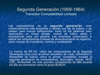 Segunda Generación (1959-1964)
             Transistor Compatibilidad Limitada


Las computadoras de la segunda generación eran
sustancialmente más pequeñas y rápidas que las de bulbos, y se
usaban para nuevas aplicaciones, como en los sistemas para
reservación en líneas aéreas, control de tráfico aéreo y
simulaciones para uso general. Las empresas comenzaron a
aplicar las computadoras a tareas de almacenamiento de registros,
como manejo de inventarios, nómina y contabilidad.


La marina de EE.UU. utilizó las computadoras de la Segunda
Generación para crear el primer simulador de vuelo. (Whirlwind I).
HoneyWell se colocó como el primer competidor durante la
segunda generación de computadoras. Burroughs, Univac, NCR,
CDC, HoneyWell, los más grandes competidores de IBM durante
los 60s se conocieron como el grupo BUNCH.
 