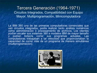 Tercera Generación (1964-1971)
    Circuitos Integrados, Compatibilidad con Equipo
     Mayor, Multiprogramación, Minicomputadora

La IBM 360 una de las primeras computadoras comerciales que
usó circuitos integrados, podía realizar tanto análisis numéricos
como administración ó procesamiento de archivos. Los clientes
podían escalar sus sistemas 360 a modelos IBM de mayor tamaño
y podían todavía correr sus programas actuales. Las
computadoras trabajaban a tal velocidad que proporcionaban la
capacidad de correr más de un programa de manera simultánea
(multiprogramación).
 