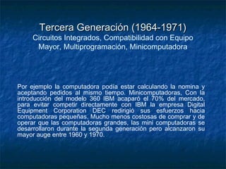 Tercera Generación (1964-1971)
     Circuitos Integrados, Compatibilidad con Equipo
      Mayor, Multiprogramación, Minicomputadora




Por ejemplo la computadora podía estar calculando la nomina y
aceptando pedidos al mismo tiempo. Minicomputadoras, Con la
introducción del modelo 360 IBM acaparó el 70% del mercado,
para evitar competir directamente con IBM la empresa Digital
Equipment Corporation DEC redirigió sus esfuerzos hacia
computadoras pequeñas. Mucho menos costosas de comprar y de
operar que las computadoras grandes, las mini computadoras se
desarrollaron durante la segunda generación pero alcanzaron su
mayor auge entre 1960 y 1970.
 