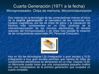 Cuarta Generación (1971 a la fecha)
Microprocesador, Chips de memoria, Microminiaturización

Dos mejoras en la tecnología de las computadoras marcan el inicio
de la cuarta generación : el reemplazo de las memorias con
núcleos magnéticos, por las de chips de silicio y la colocación de
Muchos más componentes en un Chip: producto de la
microminiaturización de los circuitos electrónicos. El tamaño
reducido del microprocesador y de chips hizo posible la creación
de las computadoras personales (PC Personal Computer).




Hoy en día las tecnologías LSI (Integración a gran escala) y VLSI
(integración a muy gran escala) permiten que cientos de miles de
componentes electrónicos se almacenen en un chip. Usando VLSI,
un fabricante puede hacer que una computadora pequeña rivalice
con una computadora de la primera generación que ocupaba un
cuarto completo.
 