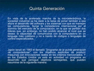 Quinta Generación

En vista de la acelerada marcha de la microelectrónica, la
sociedad industrial se ha dado a la tarea de poner también a esa
altura el desarrollo del software y los sistemas con que se manejan
las computadoras. Surge la competencia internacional por el
dominio del mercado de la computación, en la que se perfilan dos
líderes que, sin embargo, no han podido alcanzar el nivel que se
desea: la capacidad de comunicarse con la computadora en un
lenguaje más cotidiano y no a través de códigos o lenguajes de
control especializados.



Japón lanzó en 1983 el llamado "programa de la quinta generación
de computadoras", con los objetivos explícitos de producir
máquinas con innovaciones reales en los criterios mencionados. Y
en los Estados Unidos ya está en actividad un programa en
desarrollo que persigue objetivos semejantes, que pueden
resumirse de la siguiente manera:
 
