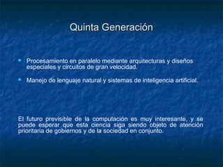 Quinta Generación


   Procesamiento en paralelo mediante arquitecturas y diseños
    especiales y circuitos de gran velocidad.
   Manejo de lenguaje natural y sistemas de inteligencia artificial.




El futuro previsible de la computación es muy interesante, y se
puede esperar que esta ciencia siga siendo objeto de atención
prioritaria de gobiernos y de la sociedad en conjunto.
 