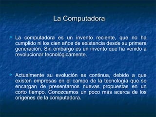 La Computadora

   La computadora es un invento reciente, que no ha
    cumplido ni los cien años de existencia desde su primera
    generación. Sin embargo es un invento que ha venido a
    revolucionar tecnológicamente.


   Actualmente su evolución es continua, debido a que
    existen empresas en el campo de la tecnología que se
    encargan de presentarnos nuevas propuestas en un
    corto tiempo. Conozcamos un poco más acerca de los
    orígenes de la computadora.
 