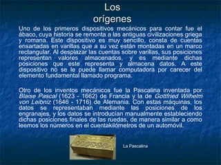 Los
                           orígenes
Uno de los primeros dispositivos mecánicos para contar fue el
ábaco, cuya historia se remonta a las antiguas civilizaciones griega
y romana. Este dispositivo es muy sencillo, consta de cuentas
ensartadas en varillas que a su vez están montadas en un marco
rectangular. Al desplazar las cuentas sobre varillas, sus posiciones
representan valores almacenados, y es mediante dichas
posiciones que este representa y almacena datos. A este
dispositivo no se le puede llamar computadora por carecer del
elemento fundamental llamado programa.

Otro de los inventos mecánicos fue la Pascalina inventada por
Blaise Pascal (1623 - 1662) de Francia y la de Gottfried Wilhelm
von Leibniz (1646 - 1716) de Alemania. Con estas máquinas, los
datos se representaban mediante las posiciones de los
engranajes, y los datos se introducían manualmente estableciendo
dichas posiciones finales de las ruedas, de manera similar a como
leemos los números en el cuentakilómetros de un automóvil.


                                      La Pascalina
 