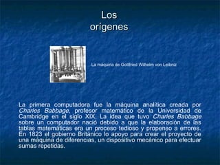 Los
                         orígenes


                         La máquina de Gottfried Wilhelm von Leibniz




La primera computadora fue la máquina analítica creada por
Charles Babbage, profesor matemático de la Universidad de
Cambridge en el siglo XIX. La idea que tuvo Charles Babbage
sobre un computador nació debido a que la elaboración de las
tablas matemáticas era un proceso tedioso y propenso a errores.
En 1823 el gobierno Británico lo apoyo para crear el proyecto de
una máquina de diferencias, un dispositivo mecánico para efectuar
sumas repetidas.
 
