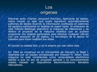 Los
                           orígenes
Mientras tanto Charles Jacquard (francés), fabricante de tejidos,
había creado un telar que podía reproducir automáticamente
patrones de tejidos leyendo la información codificada en patrones
de agujeros perforados en tarjetas de papel rígido. Al enterarse de
este método Babbage abandonó la máquina de diferencias y se
dedico al proyecto de la máquina analítica que se pudiera
programar con tarjetas perforadas para efectuar cualquier cálculo
con una precisión de 20 dígitos. La tecnología de la época no
bastaba para hacer realidad sus ideas.

El mundo no estaba listo, y no lo estaría por cien años más.

En 1944 se construyó en la Universidad de Harvard, la Mark I,
diseñada por un equipo encabezado por Howard H. Aiken. Esta
máquina no está considerada como computadora electrónica
debido a que no era de propósito general y su funcionamiento
estaba basado en dispositivos electromecánicos llamados
relevadores.
 