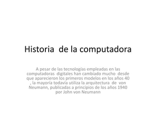 Historia de la computadora
      A pesar de las tecnologías empleadas en las
computadoras digitales han cambiado mucho desde
que aparecieron los primeros modelos en los años 40
  , la mayoría todavía utiliza la arquitectura de von
 Neumann, publicadas a principios de los años 1940
                por John von Neumann
 