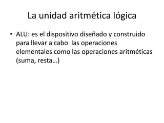 La unidad aritmética lógica
• ALU: es el dispositivo diseñado y construido
  para llevar a cabo las operaciones
  elementales como las operaciones aritméticas
  (suma, resta…)
 