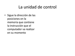 La unidad de control
• Sigue la dirección de las
  posiciones en la
  memoria que contiene
  la instrucción que el
  computador va realizar
  en su momento
 