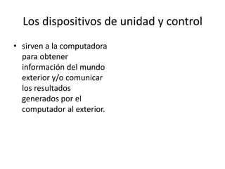 Los dispositivos de unidad y control
• sirven a la computadora
  para obtener
  información del mundo
  exterior y/o comunicar
  los resultados
  generados por el
  computador al exterior.
 