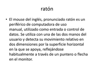 ratón
• El mouse del inglés, pronunciado ratón es un
  periférico de computadora de uso
  manual, utilizado como entrada o control de
  datos. Se utiliza con una de las dos manos del
  usuario y detecta su movimiento relativo en
  dos dimensiones por la superficie horizontal
  en la que se apoya, reflejándose
  habitualmente a través de un puntero o flecha
  en el monitor.
 