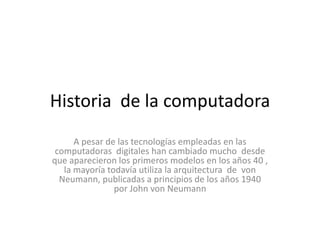 Historia de la computadora
      A pesar de las tecnologías empleadas en las
 computadoras digitales han cambiado mucho desde
que aparecieron los primeros modelos en los años 40 ,
   la mayoría todavía utiliza la arquitectura de von
  Neumann, publicadas a principios de los años 1940
                por John von Neumann
 