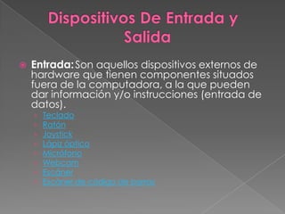    Entrada: Son aquellos dispositivos externos de
    hardware que tienen componentes situados
    fuera de la computadora, a la que pueden
    dar información y/o instrucciones (entrada de
    datos).
    ›   Teclado
    ›   Ratón
    ›   Joystick
    ›   Lápiz óptico
    ›   Micrófono
    ›   Webcam
    ›   Escáner
    ›   Escáner de código de barras
 