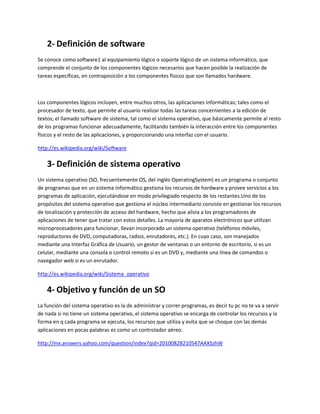 2- Definición de software
Se conoce como software1 al equipamiento lógico o soporte lógico de un sistema informático, que
comprende el conjunto de los componentes lógicos necesarios que hacen posible la realización de
tareas específicas, en contraposición a los componentes físicos que son llamados hardware.
Los componentes lógicos incluyen, entre muchos otros, las aplicaciones informáticas; tales como el
procesador de texto, que permite al usuario realizar todas las tareas concernientes a la edición de
textos; el llamado software de sistema, tal como el sistema operativo, que básicamente permite al resto
de los programas funcionar adecuadamente, facilitando también la interacción entre los componentes
físicos y el resto de las aplicaciones, y proporcionando una interfaz con el usuario.
http://es.wikipedia.org/wiki/Software
3- Definición de sistema operativo
Un sistema operativo (SO, frecuentemente OS, del inglés OperatingSystem) es un programa o conjunto
de programas que en un sistema informático gestiona los recursos de hardware y provee servicios a los
programas de aplicación, ejecutándose en modo privilegiado respecto de los restantes.Uno de los
propósitos del sistema operativo que gestiona el núcleo intermediario consiste en gestionar los recursos
de localización y protección de acceso del hardware, hecho que alivia a los programadores de
aplicaciones de tener que tratar con estos detalles. La mayoría de aparatos electrónicos que utilizan
microprocesadores para funcionar, llevan incorporado un sistema operativo (teléfonos móviles,
reproductores de DVD, computadoras, radios, enrutadores, etc.). En cuyo caso, son manejados
mediante una Interfaz Gráfica de Usuario, un gestor de ventanas o un entorno de escritorio, si es un
celular, mediante una consola o control remoto si es un DVD y, mediante una línea de comandos o
navegador web si es un enrutador.
http://es.wikipedia.org/wiki/Sistema_operativo
4- Objetivo y función de un SO
La función del sistema operativo es la de administrar y correr programas, es decir tu pc no te va a servir
de nada si no tiene un sistema operativo, el sistema operativo se encarga de controlar los recursos y la
forma en q cada programa se ejecuta, los recursos que utiliza y evita que se choque con las demás
aplicaciones en pocas palabras es como un controlador aéreo.
http://mx.answers.yahoo.com/question/index?qid=20100828210547AAXSzhW
 