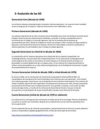 5- Evolución de los SO
Generacion Cero (década de 1940)
Los primeros sistemas computacionales no poseían sistemas operativos. Los usuarios tenían completo
acceso al lenguaje de la maquina. Todas las instrucciones eran codificadas a mano.
Primera Generacion (década de 1950)
Los sistemas operativos de los años cincuenta fueron diseñados para hacer mas fluida la transición entre
trabajos. Antes de que los sistemas fueran diseñados, se perdía un tiempo considerable entre la
terminación de un trabajo y el inicio del siguiente. Este fue el comienzo de los sistemas de
procesamiento por lotes, donde los trabajos se reunían por grupos o lotes. Cuando el trabajo estaba en
ejecución, este teniacontrol total de la maquina. Al terminar cada trabajo, el control era devuelto al
sistema operativo, el cual limpiaba y leía e iniciaba el trabajo siguiente.
Segunda Generacion (a mitad de la década de 1960)
La característica de los sistemas operativos fue el desarrollo de los sistemas compartidos con
multiprogramación, y los principios del multiprocesamiento. En los sistemas de multiprogramación,
varios programas de usuario se encuentran al mismo tiempo en el almacenamiento principal, y el
procesador se cambia rápidamente de un trabajo a otro. En los sistemas de multiprocesamiento se
utilizan varios procesadores en un solo sistema computacional, con la finalidad de incrementar el poder
de procesamiento de la maquina.
Tercera Generacion (mitad de década 1960 a mitad década de 1970)
Se inicia en 1964, con la introducción de la familia de computadores Sistema/360 de IBM. Los
computadores de esta generación fueron diseñados como sistemas para usos generales . Casi siempre
eran sistemas grandes, voluminosos, con el propósito de serlo todo para toda la gente. Eran sistemas de
modos múltiples, algunos de ellos soportaban simultáneamente procesos por lotes, tiempo compartido,
procesamiento de tiempo real y multiprocesamiento. Eran grandes y costosos, nunca antes se había
construido algo similar, y muchos de los esfuerzos de desarrollo terminaron muy por arriba del
presupuesto y mucho después de lo que el planificador marcaba como fecha de terminación.
Cuarta Generacion (mitad de década de 1970 en adelante)
Los sistemas de la cuarta generación constituyen el estado actual de la tecnología. Muchos diseñadores
y usuarios se sienten aun incómodos, después de sus experiencias con los sistemas operativos de la
tercera generación.
Con la ampliación del uso de redes de computadores y del procesamiento en línea los usuarios obtienen
acceso a computadores alejados geográficamente a través de varios tipos de terminales.
http://www.monografias.com/trabajos6/hiso/hiso.shtml
 