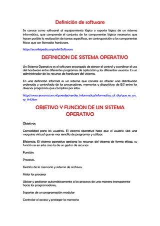 Definición de software
Se conoce como software1 al equipamiento lógico o soporte lógico de un sistema
informático, que comprende el conjunto de los componentes lógicos necesarios que
hacen posible la realización de tareas específicas, en contraposición a los componentes
físicos que son llamados hardware.
https://es.wikipedia.org/wiki/Software
DEFINICION DE SISTEMA OPERATIVO
Un Sistema Operativo es el software encargado de ejercer el control y coordinar el uso
del hardware entre diferentes programas de aplicación y los diferentes usuarios. Es un
administrador de los recursos de hardware del sistema.
En una definición informal es un sistema que consiste en ofrecer una distribución
ordenada y controlada de los procesadores, memorias y dispositivos de E/S entre los
diversos programas que compiten por ellos.
http://www.euram.com.ni/pverdes/verdes_informatica/informatica_al_dia/que_es_un_
so_144.htm
OBJETIVO Y FUNCION DE UN SISTEMA
OPERATIVO
Objetivos:
Comodidad para los usuarios. El sistema operativo hace que el usuario vea una
maquina virtual que es mas sencilla de programar y utilizar.
Eficiencia. El sistema operativo gestiona los recursos del sistema de forma eficaz, su
función es en este caso la de un gestor de recursos.
Función:
Procesos.
Gestión de la memoria y sistema de archivos.
Aislar los procesos
Ubicar y gestionar automáticamente a los procesos de una manera transparente
hacia los programadores,
Soportes de un programación modular
Controlar el acceso y proteger la memoria
 