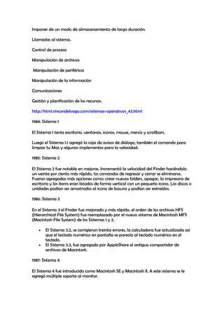 Imponer de un modo de almacenamiento de larga duración.
Llamadas al sistema.
Control de proceso
Manipulación de archivos
Manipulación de periféricos
Manipulación de la información
Comunicaciones
Gestión y planificación de los recursos.
http://html.rincondelvago.com/sistemas-operativos_43.html
1984: Sistema 1
El Sistema 1 tenía escritorio, ventanas, iconos, mouse, menús y scrollbars.
Luego el Sistema 1.1 agregó la caja de avisos de diálogo, también el comando para
limpiar tu Mac y algunos implementos para la velocidad.
1985: Sistema 2
El Sistema 2 fue notable en mejoras. Incrementó la velocidad del Finder haciéndolo
un veinte por ciento más rápido, los comandos de regresar y cerrar se eliminaros.
Fueron agregadas más opciones como: crear nuevos folders, apagar, la impresora de
escritorio y los ítems eran listados de forma vertical con un pequeño icono. Los discos o
unidades podían ser arrastrados al icono de basura y podían ser extraídos.
1986: Sistema 3
En el Sistema 3 el Finder fue mejorado y más rápido, el orden de los archivos HFS
(Hierarchical File System) fue reemplazado por el nuevo sistema de Macintosh MFS
(Macintosh File System) de los Sistemas 1 y 2.
El Sistema 3.2, se corrigieron treinta errores, la calculadora fue actualizada así
que el teclado numérico en pantalla se parecía al teclado numérico en el
teclado.
El Sistema 3.3, fue agregado por AppleShare el antiguo compartidor de
archivos de Macintosh.
1987: Sistema 4
El Sistema 4 fue introducido como Macintosh SE y Macintosh II. A este sistema se le
agregó múltiple soporte al monitor.
 