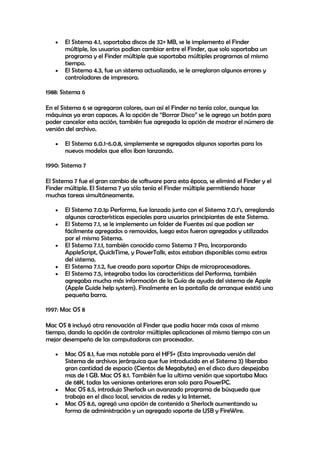El Sistema 4.1, soportaba discos de 32+ MB, se le implemento el Finder
múltiple, los usuarios podían cambiar entre el Finder, que solo soportaba un
programa y el Finder múltiple que soportaba múltiples programas al mismo
tiempo.
El Sistema 4.3, fue un sistema actualizado, se le arreglaron algunos errores y
controladores de impresora.
1988: Sistema 6
En el Sistema 6 se agregaron colores, aun así el Finder no tenía color, aunque las
máquinas ya eran capaces. A la opción de “Borrar Disco” se le agrego un botón para
poder cancelar esta acción, también fue agregada la opción de mostrar el número de
versión del archivo.
El Sistema 6.0.1-6.0.8, simplemente se agregados algunos soportes para los
nuevos modelos que ellos iban lanzando.
1990: Sistema 7
El Sistema 7 fue el gran cambio de software para esta época, se eliminó el Finder y el
Finder múltiple. El Sistema 7 ya sólo tenía el Finder múltiple permitiendo hacer
muchas tareas simultáneamente.
El Sistema 7.0.1p Performa, fue lanzado junto con el Sistema 7.0.1’s, arreglando
algunas características especiales para usuarios principiantes de este Sistema.
El Sistema 7.1, se le implemento un folder de Fuentes así que podían ser
fácilmente agregados o removidos, luego estos fueron agregados y utilizados
por el mismo Sistema.
El Sistema 7.1.1, también conocido como Sistema 7 Pro, Incorporando
AppleScript, QuickTime, y PowerTalk, estos estaban disponibles como extras
del sistema.
El Sistema 7.1.2, fue creado para soportar Chips de microprocesadores.
El Sistema 7.5, integraba todas las características del Performa, también
agregaba mucha más información de la Guía de ayuda del sistema de Apple
(Apple Guide help system). Finalmente en la pantalla de arranque existió una
pequeña barra.
1997: Mac OS 8
Mac OS 8 incluyó otra renovación al Finder que podía hacer más cosas al mismo
tiempo, dando la opción de controlar múltiples aplicaciones al mismo tiempo con un
mejor desempeño de las computadoras con procesador.
Mac OS 8.1, fue mas notable para el HFS+ (Esta improvisada versión del
Sistema de archivos jerárquica que fue introducido en el Sistema 3) liberaba
gran cantidad de espacio (Cientos de Megabytes) en el disco duro despejaba
mas de 1 GB. Mac OS 8.1. También fue la ultima versión que soportaba Macs
de 68K, todas las versiones anteriores eran solo para PowerPC.
Mac OS 8.5, introdujo Sherlock un avanzado programa de búsqueda que
trabaja en el disco local, servicios de redes y la Internet.
Mac OS 8.6, agregó una opción de contenido a Sherlock aumentando su
forma de administración y un agregado soporte de USB y FireWire.
 