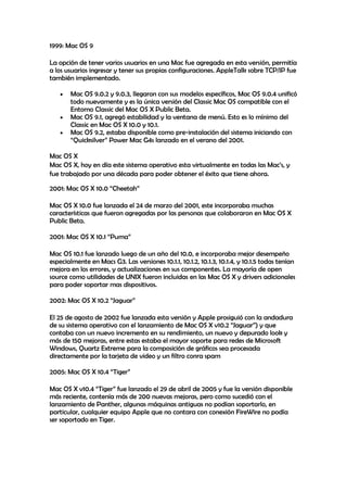 1999: Mac OS 9
La opción de tener varios usuarios en una Mac fue agregada en esta versión, permitía
a los usuarios ingresar y tener sus propias configuraciones. AppleTalk sobre TCP/IP fue
también implementado.
Mac OS 9.0.2 y 9.0.3, llegaron con sus modelos específicos, Mac OS 9.0.4 unificó
todo nuevamente y es la única versión del Classic Mac OS compatible con el
Entorno Classic del Mac OS X Public Beta.
Mac OS 9.1, agregó estabilidad y la ventana de menú. Esto es lo mínimo del
Classic en Mac OS X 10.0 y 10.1.
Mac OS 9.2, estaba disponible como pre-instalación del sistema iniciando con
“Quicksilver” Power Mac G4s lanzado en el verano del 2001.
Mac OS X
Mac OS X, hoy en día este sistema operativo esta virtualmente en todas las Mac’s, y
fue trabajado por una década para poder obtener el éxito que tiene ahora.
2001: Mac OS X 10.0 “Cheetah”
Mac OS X 10.0 fue lanzada el 24 de marzo del 2001, este incorporaba muchas
características que fueron agregadas por las personas que colaboraron en Mac OS X
Public Beta.
2001: Mac OS X 10.1 “Puma”
Mac OS 10.1 fue lanzado luego de un año del 10.0, e incorporaba mejor desempeño
especialmente en Macs G3. Las versiones 10.1.1, 10.1.2, 10.1.3, 10.1.4, y 10.1.5 todas tenían
mejora en los errores, y actualizaciones en sus componentes. La mayoría de open
source como utilidades de UNIX fueron incluidas en las Mac OS X y drivers adicionales
para poder soportar mas dispositivos.
2002: Mac OS X 10.2 “Jaguar”
El 25 de agosto de 2002 fue lanzada esta versión y Apple prosiguió con la andadura
de su sistema operativo con el lanzamiento de Mac OS X v10.2 “Jaguar”) y que
contaba con un nuevo incremento en su rendimiento, un nuevo y depurado look y
más de 150 mejoras, entre estas estaba el mayor soporte para redes de Microsoft
Windows, Quartz Extreme para la composición de gráficos sea procesada
directamente por la tarjeta de video y un filtro conra spam
2005: Mac OS X 10.4 “Tiger”
Mac OS X v10.4 “Tiger” fue lanzado el 29 de abril de 2005 y fue la versión disponible
más reciente, contenía más de 200 nuevas mejoras, pero como sucedió con el
lanzamiento de Panther, algunas máquinas antiguas no podían soportarlo, en
particular, cualquier equipo Apple que no contara con conexión FireWire no podía
ser soportado en Tiger.
 