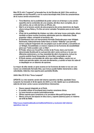 Mac OS X v10.5 “Leopard” es lanzada hoy 26 de Octubre de 2007. Esta versión es
compatible con las PowerPC y con la nueva tecnología Intel. Entre las características
de la nueva versión encontramos:
Time Machine: da la posibilidad de poder volver en el tiempo a una versión
especifica de los contenidos de una carpeta, del disco duro completo, de un
sólo archivo, de un rollo de fotos en iPhoto, etc.
Mail 3: es la tercera versión de este programa de correo electrónico de Apple
ahora incluye Notas y To-Dos así como variados Templates para enviar email
HTML.
iChat: da la posibilidad de chatear con tabs o de tener iconos animados, ahora
también se tiene muchas funciones adicionales para los vídeochats. Desde
presentar vídeos, compartir el escritorio, etc.
El Dashboard: trae una herramienta llamada Dashcode para crear Widgets
fácilmente. Adicionalmente Safari tiene un botón “Webclip” que permite
tomar cualquier fragmento de una página que se esté viendo y convertirla en
un Widget. Accesibilidad, se crearon mejoras en las funciones de accesibilidad
para que “todos puedan usar un Mac”.
El Finder: ahora con CoverFlow similar al de iTunes, tiene una función
denominada QuickLook la cual permite abrir varios archivos a la vez con
diferentes extensiones y no hay necesidad de abrir el programa, incluso los
usuarios podrán hacer búsquedas en otras Mac conectadas en red.
El Dock: parece una bandeja de vidrio que recibe reflejos, cuenta con un
stacks que permite apilar una serie de elementos y cuando se hace clic sobre él
se despliegan en un abanico de opciones.
La mayor de ellas siendo un gran avance en las funciones de texto-a-voz con una
nueva voz sintetizada llamada Alex, que incluso puede hablar claramente a altas
velocidades. Además, trae soporte para pantallas Braille.
2009: Mac OS X 10.6 “Snow Leopard”
UPDATE: La más reciente versión del sistema operativo de Mac, apodado Snow
Leopard, fue lanzado el 28 de agosto de 2009 y es más rápido que sus predecesores,
además de tener varias nuevas características interesantes:
Nuevo exposé integrado en el Dock.
Es posible utilizar el touchpad para insertar caracteres chinos.
La zona horaria se ajusta automáticamente.
Ofrece soporte para conectarse a los servidores Microsoft Exchange 2007.
Menor consumo de espacio en disco duro y soporte (teórico) para un máximo
de 16TB de RAM.
http://www.maestrosdelweb.com/editorial/historia-y-evolucion-del-sistema-
operativo-mac-os/
 