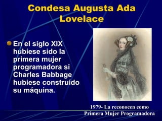 Condesa Augusta Ada
Lovelace
En el siglo XIX
hubiese sido la
primera mujer
programadora si
Charles Babbage
hubiese construído
su máquina.
1979- La reconocen como
Primera Mujer Programadora

 
