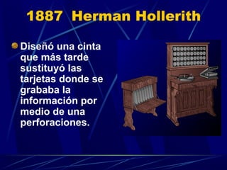 1887 Herman Hollerith
Diseñó una cinta
que más tarde
sustituyó las
tarjetas donde se
grababa la
información por
medio de una
perforaciones.

 