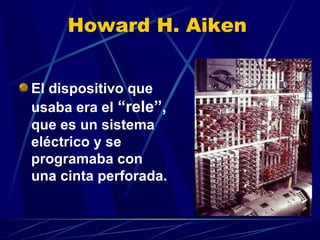 Howard H. Aiken
El dispositivo que
usaba era el “rele”,
que es un sistema
eléctrico y se
programaba con
una cinta perforada.

 