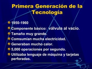 Primera Generación de la
Tecnología
1950-1960
Componente básico: válvula al vacío.
Tamaño muy grande.
Comsumían mucha electricidad.
Generaban mucho calor.
5,000 operaciones por segundo.
Utilizaba lenguaje de máquina y tarjetas
perforadas.

 