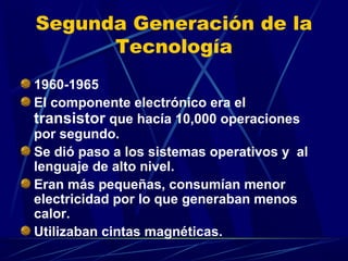 Segunda Generación de la
Tecnología
1960-1965
El componente electrónico era el
transistor que hacía 10,000 operaciones
por segundo.
Se dió paso a los sistemas operativos y al
lenguaje de alto nivel.
Eran más pequeñas, consumían menor
electricidad por lo que generaban menos
calor.
Utilizaban cintas magnéticas.

 