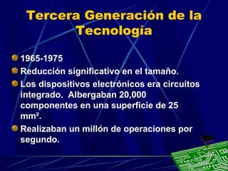 Tercera Generación de la
Tecnología
1965-1975
Reducción significativo en el tamaño.
Los dispositivos electrónicos era circuitos
integrado. Albergaban 20,000
componentes en una superficie de 25
mm².
Realizaban un millón de operaciones por
segundo.

 