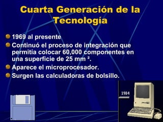 Cuarta Generación de la
Tecnología
1969 al presente
Continuó el proceso de integración que
permitía colocar 60,000 componentes en
una superficie de 25 mm ².
Aparece el microprocesador.
Surgen las calculadoras de bolsillo.

 