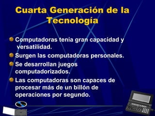 Cuarta Generación de la
Tecnología
Computadoras tenía gran capacidad y
versatilidad.
Surgen las computadoras personales.
Se desarrollan juegos
computadorizados.
Las computadoras son capaces de
procesar más de un billón de
operaciones por segundo.

 