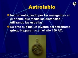 Astrolabio
Instrumento usado por los navegantes en
el oriente que medía las distancias
utilizando las estrellas.
Se cree que fue un invento del astrónomo
griego Hipparchus en el año 150 AC.

 