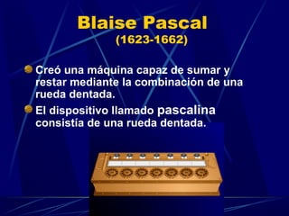 Blaise Pascal
(1623-1662)

Creó una máquina capaz de sumar y
restar mediante la combinación de una
rueda dentada.
El dispositivo llamado pascalina
consistía de una rueda dentada.

 