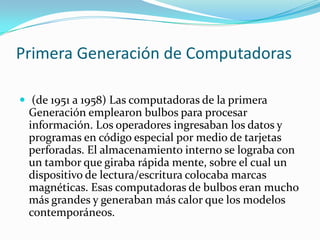 Primera Generación de Computadoras
 (de 1951 a 1958) Las computadoras de la primera

Generación emplearon bulbos para procesar
información. Los operadores ingresaban los datos y
programas en código especial por medio de tarjetas
perforadas. El almacenamiento interno se lograba con
un tambor que giraba rápida mente, sobre el cual un
dispositivo de lectura/escritura colocaba marcas
magnéticas. Esas computadoras de bulbos eran mucho
más grandes y generaban más calor que los modelos
contemporáneos.

 