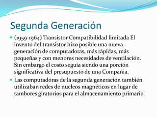 Segunda Generación
 (1959-1964) Transistor Compatibilidad limitada El

invento del transistor hizo posible una nueva
generación de computadoras, más rápidas, más
pequeñas y con menores necesidades de ventilación.
Sin embargo el costo seguia siendo una porción
significativa del presupuesto de una Compañia.
 Las computadoras de la segunda generación también
utilizaban redes de nucleos magnéticos en lugar de
tambores giratorios para el almacenamiento primario.

 